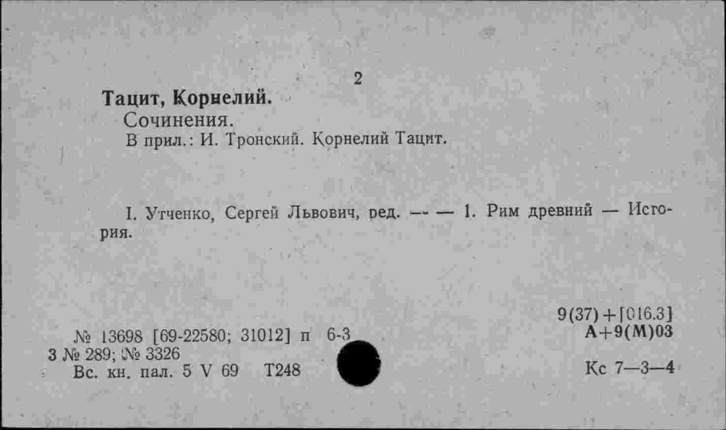 ﻿2
Тацит, Корнелий.
Сочинения.
В прил.: И. Тройский. Корнелий Тацит.
I. Утченко, Сергей Львович, оед. •— — 1. Рим древний — История.
№ 13698 [69-22580; 31012] п
3 № 289; № 3326
Вс. кн. пал. 5 V 69	Т248
9(37)+ [016.3]
А+9(М)03
Кс 7-3-4